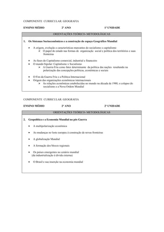 COMPONENTE CURRICULAR: GEOGRAFIA

ENSINO MÉDIO                       2º ANO                                 1ª UNIDADE

                           ORIENTAÇÕES TEÓRICO- METODOLÓGICAS

1.   Os Sistemas Socioeconômicos e a construção do espaço Geográfico Mundial

     •    A origem, evolução e características marcantes do socialismo e capitalismo
                  O papel do estado nas formas de organização social e política dos territórios e suas
                  fronteiras

     •    As fases do Capitalismo comercial, industrial e financeiro
     •    O mundo bipolar: Capitalismo x Socialismo
                   A Guerra Fria como fator determinante da política das nações resultando na
                   polarização das concepções políticas, econômicas e sociais

     •    O Fim da Guerra Fria e a Política Internacional
     •    Origem das organizações econômicas internacionais
                 As relações econômicas estabelecidas no mundo na década de 1980, o colapso do
                  socialismo e a Nova Ordem Mundial



COMPONENTE CURRICULAR: GEOGRAFIA

ENSINO MÉDIO                       2º ANO                                 2ª UNIDADE

                           ORIENTAÇÕES TEÓRICO- METODOLÓGICAS

2.   Geopolítica e a Economia Mundial no pós Guerra

     •    A multipolarização econômica

     •    As mudanças no leste europeu à construção de novas fronteiras

     •    A globalização Mundial

     •    A formação dos blocos regionais

     •    Os países emergentes no cenário mundial
         (da industrialização à divida externa)

     •    O Brasil e sua inserção na economia mundial
 