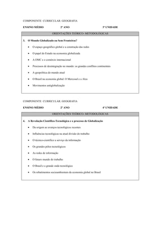COMPONENTE CURRICULAR: GEOGRAFIA

ENSINO MÉDIO                       2º ANO                               3ª UNIDADE

                           ORIENTAÇÕES TEÓRICO- METODOLÓGICAS

3.   O Mundo Globalizado ou Sem Fronteiras?

     •   O espaço geográfico global e a construção das redes

     •   O papel do Estado na economia globalizada

     •   A OMC e o comércio internacional

     •   Processos de desintegração no mundo: os grandes conflitos continentais

     •   A geopolítica do mundo atual

     •   O Brasil na economia global: O Mercosul e a Alca

     •   Movimentos antiglobalização




COMPONENTE CURRICULAR: GEOGRAFIA

ENSINO MÉDIO                       2º ANO                               4ª UNIDADE

                           ORIENTAÇÕES TEÓRICO- METODOLÓGICAS

4.   A Revolução Científico-Tecnológica e o processo de Globalização

     •   Da origem ao avanços tecnológicos recentes

     •   Influências tecnológicas na atual divisão do trabalho

     •   O técnico-científico a serviço da informação

     •   Os grandes pólos tecnológicos

     •   As redes de informação

     •   O futuro mundo do trabalho

     •   O Brasil e a grande onda tecnológica

     •   Os rebatimentos socioambientais da economia global no Brasil
 
