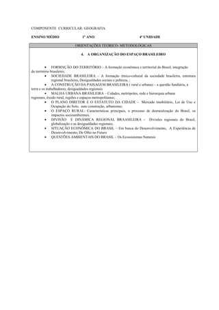 COMPONENTE CURRICULAR: GEOGRAFIA

ENSINO MÉDIO                  1º ANO                            4ª UNIDADE

                          ORIENTAÇÕES TEÓRICO- METODOLÓGICAS

                             4. A ORGANIZAÇÃO DO ESPAÇO BRASILEIRO


          • FORMAÇÃO DO TERRITÓRIO – A formação econômica e territorial do Brasil, integração
do território brasileiro;
          • SOCIEDADE BRASILEIRA – A formação étnico-cultural da sociedade brasileira, estrutura
               regional brasileira, Desigualdades sociais e pobreza, ;
          • A CONSTRUÇÃO DA PAISAGEM BRASILEIRA ( rural e urbana) – a questão fundiária, a
terra e os trabalhadores; desigualdades regionais
          • MALHA URBANA BRASILEIRA – Cidades, metrópoles, rede e hierarquia urbana
regionais, êxodo rural, regiões e espaços metropolitanos;
          • O PLANO DIRETOR E O ESTATUTO DA CIDADE - Mercado imobiliário, Lei de Uso e
               Ocupação do Solo, auto construção, urbanismo;
          • O ESPAÇO RURAL: Características principais, o processo de desruralização do Brasil, os
               impactos socioambientais.
          • DIVISÃO E DINÂMICA REGIONAL BRAASILEIRA - Divisões regionais do Brasil,
               globalização e as desigualdades regionais;
          • SITUAÇÃO ECONÔMICA DO BRASIL – Em busca do Desenvolvimento, A Experiência de
               Desenvolvimento, De Olho no Futuro
          • QUESTÕES AMBIENTAIS DO BRASIL – Os Ecossistemas Naturais
 