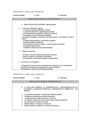 COMPONENTE CURRICULAR: GEOGRAFIA

ENSINO MÉDIO                     3º ANO                               3ª UNIDADE

                         ORIENTAÇÕES TEÓRICO- METODOLÓGICAS


             3.   ORGANIZAÇÃO ECONÔMICA BRASILEIRA

         •      A estrutura industrial e agrária
                - O processo de industrialização do Brasil
               - A economia industrial e a globalização brasileira
               - A desconcentração espacial das industrias do Brasil
               - Os principais centros industriais brasileiros
             - A revolução tecnológica, os processos de modernização e os sistemas de criação e
               cultivo
                - O papel da biotecnologia e a agricultura orgânica
                - Estrutura fundiária no Brasil
                - Os movimentos sociais no campo e a reforma agrária brasileira
                - A produção agropecuária
                - Tendências atuais da agropecuária brasileira.

         •     Relações comerciais

               - Evolução e desenvolvimento da atividade comercial
              - Tipos de comércio e principais intercâmbios
              - As organizações comerciais do mundo contemporâneo

     •       Os serviços e os transportes

           - Expansão dos serviços, desenvolvimento dos transportes e das comunicações
         - O papel dos transportes na organização do espaço brasileiro
         - Os transportes e meios de comunicação mundial


COMPONENTE CURRICULAR: GEOGRAFIA

ENSINO MÉDIO                     3º ANO                               4ª UNIDADE

                          ORIENTAÇÕES TEÓRICO- METODOLÓGICAS


             4.   A AÇÃO DOS HOMENS NA APROPRIAÇÃO E TRANSFORMAÇÃO DA
                  NATUREZA: DESENVOLVIMENTO E DEGRADAÇÃO AMBIENTAL NO
                  BRASIL.

              •   A interferência humana e as alterações climáticas globais
              •   Os impactos ambientais nos biomas do planeta.
              •   A Degradação dos ambientes fluviais e costeiros.
              •   Os impactos ambientais causados pelo desenvolvimento industrial
              •   Os problemas de geração de energia
              •   Biodiversidade e os interesses comerciais
              •   Desenvolvimento, cidadania e o consumo sustentável.
 