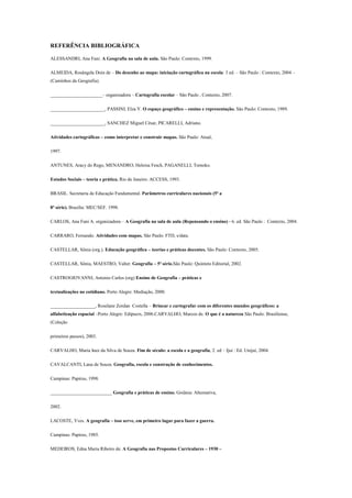 REFERÊNCIA BIBLIOGRÁFICA

ALESSANDRI, Ana Fani. A Geografia na sala de aula. São Paulo: Contexto, 1999.

ALMEIDA, Rosângela Doin de – Do desenho ao mapa: iniciação cartográfica na escola: 3 ed. – São Paulo : Contexto, 2004 –
(Caminhos da Geografia).

______________________– organizadora – Cartografia escolar – São Paulo , Contexto, 2007.

_______________________, PASSINI, Elza Y. O espaço geográfico – ensino e representação. São Paulo: Contexto, 1989.

_______________________, SANCHEZ Miguel César, PICARELLI, Adriano.

Atividades cartográficas – como interpretar e construir mapas. São Paulo: Atual,

1997.

ANTUNES, Aracy do Rego, MENANDRO, Heloisa Fesch, PAGANELLI, Tomoko.

Estudos Sociais – teoria e prática. Rio de Janeiro: ACCESS, 1993.

BRASIL. Secretaria de Educação Fundamental. Parâmetros curriculares nacionais (5ª a

8ª série). Brasília: MEC/SEF. 1998.

CARLOS, Ana Fani A. organizadora – A Geografia na sala de aula (Repensando o ensino) - 6. ed. São Paulo : Contexto, 2004.

CARRARO, Fernando. Atividades com mapas. São Paulo: FTD, s/data.

CASTELLAR, Sônia (org.). Educação geográfica – teorias e práticas docentes. São Paulo: Contexto, 2005.

CASTELLAR, Sônia, MAESTRO, Valter. Geografia – 5ª série.São Paulo: Quinteto Editorial, 2002.

CASTROGIOVANNI, Antonio Carlos (org) Ensino de Geografia – práticas e

textualizações no cotidiano. Porto Alegre: Mediação, 2000.

___________________, Roselane Zordan Costella – Brincar e cartografar com os diferentes mundos geográficos: a
alfabetização espacial –Porto Alegre: Edipucrs, 2006.CARVALHO, Marcos de. O que é a natureza São Paulo: Brasiliense,
(Coleção

primeiros passos), 2003.

CARVALHO, Maria Inez da Silva de Souza. Fim de século: a escola e a geografia, 2. ed – Ijuí : Ed. Unijuí, 2004.

CAVALCANTI, Lana de Souza. Geografia, escola e construção de conhecimentos.

Campinas: Papirus, 1998.

__________________________ Geografia e práticas de ensino. Goiânia: Alternativa,

2002.

LACOSTE, Yves. A geografia – isso serve, em primeiro lugar para fazer a guerra.

Campinas: Papirus, 1985.

MEDEIROS, Edna Maria Ribeiro de. A Geografia nas Propostas Curriculares – 1930 –
 
