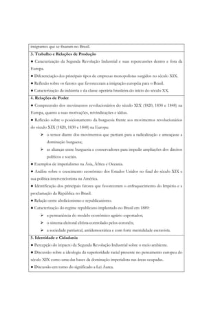imigrantes que se fixaram no Brasil.
3. Trabalho e Relações de Produção
● Caracterização da Segunda Revolução Industrial e suas repercussões dentro e fora da
Europa.
● Diferenciação dos principais tipos de empresas monopolistas surgidos no século XIX.
● Reflexão sobre os fatores que favoreceram a imigração européia para o Brasil.
● Caracterização da indústria e da classe operária brasileira do início do século XX.
4. Relações de Poder
● Compreensão dos movimentos revolucionários do século XIX (1820, 1830 e 1848) na
Europa, quanto a suas motivações, reivindicações e idéias.
● Reflexão sobre o posicionamento da burguesia frente aos movimentos revolucionários
do século XIX (1820, 1830 e 1848) na Europa:
          o temor diante dos movimentos que partiam para a radicalização e ameaçasse a
          dominação burguesa;
          as alianças entre burguesia e conservadores para impedir ampliações dos direitos
          políticos e sociais.
● Exemplos de imperialismo na Ásia, África e Oceania.
● Análise sobre o crescimento econômico dos Estados Unidos no final do século XIX e
sua política intervencionista na América.
● Identificação dos principais fatores que favoreceram o enfraquecimento do Império e a
proclamação da República no Brasil.
● Relação entre abolicionismo e republicanismo.
● Caracterização do regime republicano implantado no Brasil em 1889:
          a permanência do modelo econômico agrário exportador;
          o sistema eleitoral elitista controlado pelos coronéis;
          a sociedade patriarcal, antidemocrática e com forte mentalidade escravista.
5. Identidade e Cidadania
● Percepção do impacto da Segunda Revolução Industrial sobre o meio ambiente.
● Discussão sobre a ideologia da superioridade racial presente no pensamento europeu do
século XIX como uma das bases da dominação imperialista nas áreas ocupadas.
● Discussão em torno do significado a Lei Áurea.
 