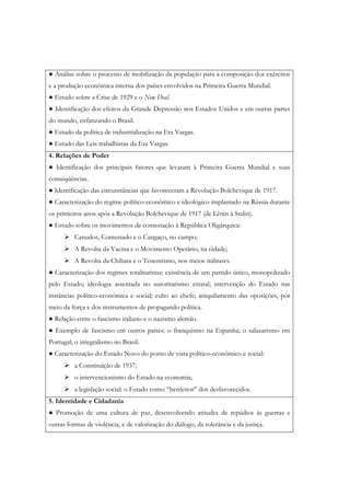 ● Análise sobre o processo de mobilização da população para a composição dos exércitos
e a produção econômica interna dos países envolvidos na Primeira Guerra Mundial.
● Estudo sobre a Crise de 1929 e o New Deal.
● Identificação dos efeitos da Grande Depressão nos Estados Unidos e em outras partes
do mundo, enfatizando o Brasil.
● Estudo da política de industrialização na Era Vargas.
● Estudo das Leis trabalhistas da Era Vargas.
4. Relações de Poder
● Identificação dos principais fatores que levaram à Primeira Guerra Mundial e suas
conseqüências.
● Identificação das circunstâncias que favoreceram a Revolução Bolchevique de 1917.
● Caracterização do regime político-econômico e ideológico implantado na Rússia durante
os primeiros anos após a Revolução Bolchevique de 1917 (de Lênin à Stalin).
● Estudo sobre os movimentos de contestação à República Oligárquica:
          Canudos, Contestado e o Cangaço, no campo;
          A Revolta da Vacina e o Movimento Operário, na cidade;
          A Revolta da Chibata e o Tenentismo, nos meios militares.
● Caracterização dos regimes totalitaristas: existência de um partido único, monopolizado
pelo Estado; ideologia assentada no autoritarismo estatal; intervenção do Estado nas
instâncias político-econômica e social; culto ao chefe; aniquilamento das oposições, por
meio da força e dos instrumentos de propagando política.
● Relação entre o fascismo italiano e o nazismo alemão.
● Exemplo de fascismo em outros países: o franquismo na Espanha; o salazarismo em
Portugal; o integralismo no Brasil.
● Caracterização do Estado Novo do ponto de vista político-econômico e social:
          a Constituição de 1937;
          o intervencionismo do Estado na economia;
          a legislação social: o Estado como “benfeitor” dos desfavorecidos.
5. Identidade e Cidadania
● Promoção de uma cultura de paz, desenvolvendo atitudes de repúdios às guerras e
outras formas de violência, e de valorização do diálogo, da tolerância e da justiça.
 