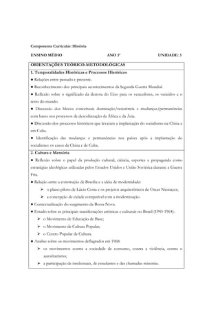 Componente Curricular: História

ENSINO MÉDIO                                  ANO 3º                         UNIDADE: 3

ORIENTAÇÕES TEÓRICO-METODOLÓGICAS
1. Temporalidades Históricas e Processos Históricos
● Relações entre passado e presente.
● Reconhecimento dos principais acontecimentos da Segunda Guerra Mundial.
● Reflexão sobre o significado da derrota do Eixo para os vencedores, os vencidos e o
resto do mundo.
● Discussão dos blocos conceituais dominação/resistência e mudanças/permanências
com bases nos processos de descolinzação da África e da Ásia.
● Discussão dos processos históricos que levaram a implantação do socialismo na China e
em Cuba.
● Identificação das mudanças e permanências nos países após a implantação do
socialismo: os casos da China e de Cuba.
2. Cultura e Memória
● Reflexão sobre o papel da produção cultural, ciência, esportes e propaganda como
estratégias ideológicas utilizadas pelos Estados Unidos e União Soviética durante a Guerra
Fria.
● Relação entre a construção de Brasília e a idéia de modernidade:
           o plano piloto de Lúcio Costa e os projetos arquitetônicos de Oscar Niemayer;
           a concepção de cidade compatível com a modernização.
● Contextualização do surgimento da Bossa Nova.
● Estudo sobre as principais manifestações artísticas e culturais no Brasil (1945-1964):
        o Movimento de Educação de Base;
        o Movimento de Cultura Popular;
        o Centro Popular de Cultura.
● Analise sobre os movimentos deflagrados em 1968:
        os movimentos contra a sociedade de consumo, contra a violência, contra o
        autoritarismo;
        a participação de intelectuais, de estudantes e das chamadas minorias.
 