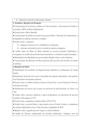 a dimensão social das manifestações culturais.
3. Trabalho e Relações de Produção
● Caracterização da economia socialista na União Soviética: a intervenção do Estado na
economia; a NEP; os Planos Qüinqüenais.
● Estudo sobre o Plano Marshall.
● Caracterização da política econômica do governo Dutra: a liberação das importações, o
desequilíbrio na balança comercial e a inflação.
● Estudo sobre o varguismo:
           as ligações estreitas com os trabalhadores assalariados;
           o discurso nacionalista contra à entrada de capitais estrangeiros;
● Análise critica do Plano de Metas realizado no governo Juscelino Kubitschek: a
consagração do modelo desenvolvimentista nacionalista e a entrada do capital estrangeiro.
● Identificação das dificuldades do governo Jânio Quadros frente à crise financeira.
● Caracterização das Reformas de Base propostas pelo governo João Goulart no âmbito
econômico.
4. Relações de Poder
● Identificação dos resultados da Segunda Guerra Mundial na configuração do mundo
bipolar.
● Significação da Guerra Fria como continuidade das disputas imperialistas e das políticas
intervencionistas das grandes potências.
● Estudo sobre os conflitos militares durante a Guerra Fria: o caso da Guerra do Vietnã e
da Guerra da Coréia.
● Identificação dos fatores que levaram aos processos de descolonização na África e na
Ásia.
● Análise sobre o governo sandinista: o apoio estadunidense aos adversários do governo
instalado na Nicarágua em 1979.
● Estudo sobre a experiência socialista chilena (1970/1973).
● Estudo sobre o governo Dutra: a aproximação com os Estados Unidos; o rompimento
das relações diplomáticas com a União Soviética; a ilegalidade do PCB.
● Relações entre o segundo governo Vargas e as elites brasileiras.
● Análise do discurso modernizador de Juscelino Kubitschek: “cinqüenta anos de
 
