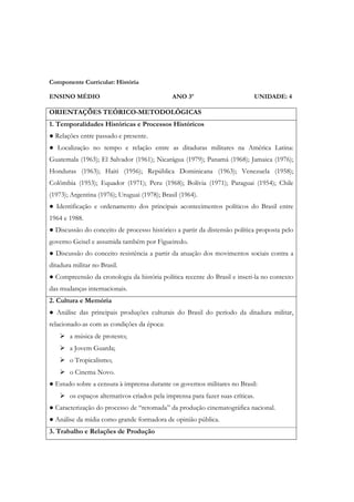 Componente Curricular: História

ENSINO MÉDIO                                   ANO 3º                             UNIDADE: 4

ORIENTAÇÕES TEÓRICO-METODOLÓGICAS
1. Temporalidades Históricas e Processos Históricos
● Relações entre passado e presente.
● Localização no tempo e relação entre as ditaduras militares na América Latina:
Guatemala (1963); El Salvador (1961); Nicarágua (1979); Panamá (1968); Jamaica (1976);
Honduras (1963); Haiti (1956); República Dominicana (1963); Venezuela (1958);
Colômbia (1953); Equador (1971); Peru (1968); Bolívia (1971); Paraguai (1954); Chile
(1973); Argentina (1976); Uruguai (1978); Brasil (1964).
● Identificação e ordenamento dos principais acontecimentos políticos do Brasil entre
1964 e 1988.
● Discussão do conceito de processo histórico a partir da distensão política proposta pelo
governo Geisel e assumida também por Figueiredo.
● Discussão do conceito resistência a partir da atuação dos movimentos sociais contra a
ditadura militar no Brasil.
● Compreensão da cronologia da história política recente do Brasil e inseri-la no contexto
das mudanças internacionais.
2. Cultura e Memória
● Análise das principais produções culturais do Brasil do período da ditadura militar,
relacionado-as com as condições da época:
        a música de protesto;
        a Jovem Guarda;
        o Tropicalismo;
        o Cinema Novo.
● Estudo sobre a censura à imprensa durante os governos militares no Brasil:
        os espaços alternativos criados pela imprensa para fazer suas críticas.
● Caracterização do processo de “retomada” da produção cinematográfica nacional.
● Análise da mídia como grande formadora de opinião pública.
3. Trabalho e Relações de Produção
 
