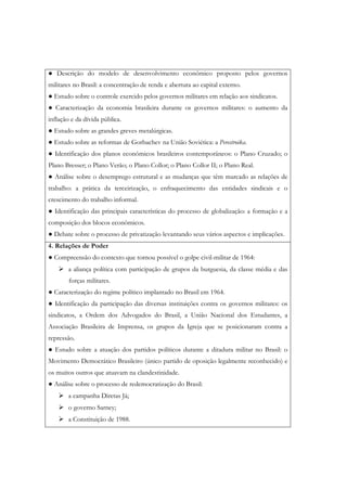 ● Descrição do modelo de desenvolvimento econômico proposto pelos governos
militares no Brasil: a concentração de renda e abertura ao capital externo.
● Estudo sobre o controle exercido pelos governos militares em relação aos sindicatos.
● Caracterização da economia brasileira durante os governos militares: o aumento da
inflação e da dívida pública.
● Estudo sobre as grandes greves metalúrgicas.
● Estudo sobre as reformas de Gorbachev na União Soviética: a Perestroika.
● Identificação dos planos econômicos brasileiros contemporâneos: o Plano Cruzado; o
Plano Bresser; o Plano Verão; o Plano Collor; o Plano Collor II; o Plano Real.
● Análise sobre o desemprego estrutural e as mudanças que têm marcado as relações de
trabalho: a prática da terceirização, o enfraquecimento das entidades sindicais e o
crescimento do trabalho informal.
● Identificação das principais características do processo de globalização: a formação e a
composição dos blocos econômicos.
● Debate sobre o processo de privatização levantando seus vários aspectos e implicações.
4. Relações de Poder
● Compreensão do contexto que tornou possível o golpe civil-militar de 1964:
       a aliança política com participação de grupos da burguesia, da classe média e das
        forças militares.
● Caracterização do regime político implantado no Brasil em 1964.
● Identificação da participação das diversas instituições contra os governos militares: os
sindicatos, a Ordem dos Advogados do Brasil, a União Nacional dos Estudantes, a
Associação Brasileira de Imprensa, os grupos da Igreja que se posicionaram contra a
repressão.
● Estudo sobre a atuação dos partidos políticos durante a ditadura militar no Brasil: o
Movimento Democrático Brasileiro (único partido de oposição legalmente reconhecido) e
os muitos outros que atuavam na clandestinidade.
● Análise sobre o processo de redemocratização do Brasil:
       a campanha Diretas Já;
       o governo Sarney;
       a Constituição de 1988.
 