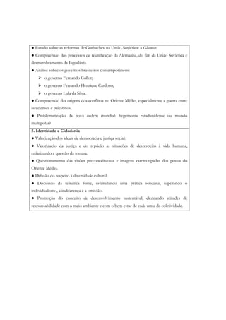 ● Estudo sobre as reformas de Gorbachev na União Soviética: a Glasnost.
● Compreensão dos processos de reunificação da Alemanha, do fim da União Soviética e
desmembramento da Iugoslávia.
● Análise sobre os governos brasileiros contemporâneos:
        o governo Fernando Collor;
        o governo Fernando Henrique Cardoso;
        o governo Lula da Silva.
● Compreensão das origens dos conflitos no Oriente Médio, especialmente a guerra entre
israelenses e palestinos.
● Problematização da nova ordem mundial: hegemonia estadunidense ou mundo
multipolar?
5. Identidade e Cidadania
● Valorização dos ideais de democracia e justiça social.
● Valorização da justiça e do repúdio às situações de desrespeito à vida humana,
enfatizando a questão da tortura.
● Questionamento das visões preconceituosas e imagens estereotipadas dos povos do
Oriente Médio.
● Difusão do respeito à diversidade cultural.
● Discussão da temática fome, estimulando uma prática solidária, superando o
individualismo, a indiferença e a omissão.
● Promoção do conceito de desenvolvimento sustentável, elencando atitudes de
responsabilidade com o meio ambiente e com o bem-estar de cada um e da coletividade.
 