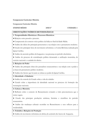 Componente Curricular: História

Componente Curricular: História

ENSINO MÉDIO                                  ANO 2º                         UNIDADE: 1

ORIENTAÇÕES TEÓRICO-METODOLÓGICAS
1. Temporalidades Históricas e Processos Históricos
● Relações entre passado e presente.
● Compreensão do contexto sócio político da Itália no final da Idade Média.
● Análise das idéias dos principais protestantes e sua relação com o pensamento moderno.
● Estudo dos principais fatos do movimento reformista e a Contra-Reforma realizada pela
Igreja Católica.
● Análise da ascensão política da burguesia e sua presença no período absolutista.
● Análise do processo de centralização política destacando a unificação monetária, do
exercito nacional e a unidade do direito.
2. Relações de Poder
● Análise das principais obras dos pensadores renascentistas e sua relação com o poder e
as bases do pensamento político moderno.
● Análise dos fatores que levaram as criticas ao poder da Igreja Católica.
3. Identidade e Cidadania
● Análise do controle do Estado sobre a vida do cidadão.
● Estudo sobre a importância da identidade nacional no processo de formação das
monarquias nacionais.
4. Cultura e Memória
● Reflexão sobre o conceito de Renascimento evitando a visão preconceituosa que o
termo sugere.
● Estudo das principais produções artísticas, literárias e científicas do período
renascentista.
● Análise das mudanças culturais ocorridas no Renascimento e seus reflexos para a
modernidade.
5. Trabalho e Relações de Produção
● Análise do movimento reformista em defesa do acúmulo dos lucros da burguesia.
 