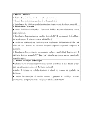 2. Cultura e Memória
● Análise das principais idéias dos pensadores iluministas.
● Estudo das principais características do estilo neoclássico.
● Identificação das principais produções científicas do período da Revolução Industrial
5. Identidade e Cidadania
● Análise do conceito de liberdade e democracia da Idade Moderna relacionando-os com
as práticas atuais.
● Identificação da estrutura social brasileira do século XVIII, marcada pela desigualdade e
escravidão dentro de uma proposta de política liberal.
● Análise da importância da organização dos trabalhadores industriais do século XVII
tendo em vista a melhoria das condições, redução da exploração capitalista e ampliação da
cidadania.
● Identificação dos preconceitos sofridos pelas mulheres e a dificuldade da construção da
cidadania feminina no século XVIII estabelecendo relações com os avanços conquistados
nos últimos anos
3. Trabalho e Relações de Produção
●Estudo dos principais acontecimentos que levaram a mudança da mão de obra escrava
para a assalariada no processo de Revolução Industrial.
●Análise da inclusão do trabalho feminino e infantil no processo de produção nas
Indústrias.
● Análise das condições de trabalho durante o processo de Revolução Industrial
estabelecendo comparações com a situação do trabalhador atualmente
 