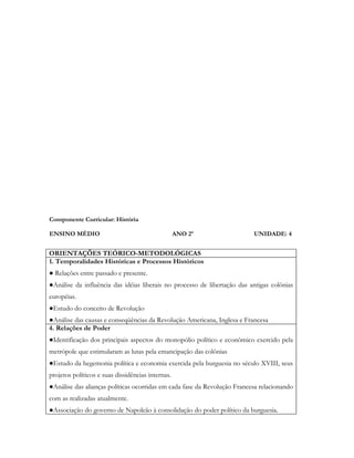 Componente Curricular: História

ENSINO MÉDIO                                       ANO 2º                 UNIDADE: 4


ORIENTAÇÕES TEÓRICO-METODOLÓGICAS
1. Temporalidades Históricas e Processos Históricos
● Relações entre passado e presente.
●Análise da influência das idéias liberais no processo de libertação das antigas colônias
européias.
●Estudo do conceito de Revolução
●Análise das causas e conseqüências da Revolução Americana, Inglesa e Francesa
4. Relações de Poder
●Identificação dos principais aspectos do monopólio político e econômico exercido pela
metrópole que estimularam as lutas pela emancipação das colônias
●Estudo da hegemonia política e economia exercida pela burguesia no século XVIII, seus
projetos políticos e suas dissidências internas.
●Análise das alianças políticas ocorridas em cada fase da Revolução Francesa relacionando
com as realizadas atualmente.
●Associação do governo de Napoleão à consolidação do poder político da burguesia.
 