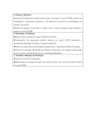 2. Cultura e Memória
● Estudo da importância cultural francesa para a Europa no século XVIII, levando em
consideração o pensamento iluminista e sua influencia no processo de emancipação das
colônias americanas.
●Análise de imagens envolvendo o conflito entre os diversos grupos sociais franceses e
ingleses no século XVIII
5. Identidade e Cidadania
●Debates sobre a questão do negro no Brasil atualmente.
●Compreensão da organização política francesa no século XVIII destacando a
classificação de partidos de direita e esquerda atualmente.
●Debates da importância da participação popular para a organização política de um país.
●Análise dos princípios Declaração dos Direitos do Homem e do Cidadão relacionando
com a isonomia e liberdade presentes na Constituição Brasileira.
3. Trabalho e Relações de Produção
●Estudo do conceito de plantation
●Diferenciação da situação do negro nas colônias do Sul e do norte dos Estados Unidos
no século XVIII
 