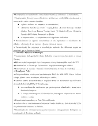 ● Compreensão do Romantismo como um movimento de contestação ao racionalismo.
● Caracterização dos movimentos literários e artísticos do século XIX com destaque as
suas relações com o contexto histórico:
      a pintura realista e sua inspiração na vida cotidiana;
      a literatura: Stendhal (O vermelho e o negro), Balzac (A comédia humana) e Flaubert
          (Madame Bovary), na França; Thomas Mann (Os Buddenbrooks), na Alemanha;
          Dostoievski (Os irmãos Karamazov), na Rússia.
      os impressionistas e o rompimento com os padrões acadêmicos.
● Reconhecimento de algumas características da era imperialista: o crescimento das
cidades e a formação de um mercado e de uma cultura de massas.
● Caracterização das trajetórias e contribuições culturais dos diferentes grupos de
imigrantes que se fixaram no Brasil.
3. Trabalho e Relações de Produção
● Caracterização da Segunda Revolução Industrial e suas repercussões dentro e fora da
Europa.
● Diferenciação dos principais tipos de empresas monopolistas surgidos no século XIX.
● Reflexão sobre os fatores que favoreceram a imigração européia para o Brasil.
● Caracterização da indústria e da classe operária brasileira do início do século XX.
4. Relações de Poder
● Compreensão dos movimentos revolucionários do século XIX (1820, 1830 e 1848) na
Europa, quanto a suas motivações, reivindicações e idéias.
● Reflexão sobre o posicionamento da burguesia frente aos movimentos revolucionários
do século XIX (1820, 1830 e 1848) na Europa:
      o temor diante dos movimentos que partiam para a radicalização e ameaçasse a
          dominação burguesa;
      as alianças entre burguesia e conservadores para impedir ampliações dos direitos
          políticos e sociais.
● Exemplos de imperialismo na Ásia, África e Oceania.
● Análise sobre o crescimento econômico dos Estados Unidos no final do século XIX e
sua política intervencionista na América.
● Identificação dos principais fatores que favoreceram o enfraquecimento do Império e a
proclamação da República no Brasil.
 