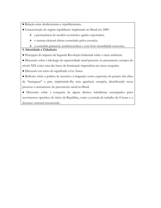 ● Relação entre abolicionismo e republicanismo.
● Caracterização do regime republicano implantado no Brasil em 1889:
      a permanência do modelo econômico agrário exportador;
      o sistema eleitoral elitista controlado pelos coronéis;
       a sociedade patriarcal, antidemocrática e com forte mentalidade escravista.
5. Identidade e Cidadania
● Percepção do impacto da Segunda Revolução Industrial sobre o meio ambiente.
● Discussão sobre a ideologia da superioridade racial presente no pensamento europeu do
século XIX como uma das bases da dominação imperialista nas áreas ocupadas.
● Discussão em torno do significado a Lei Áurea.
● Reflexão sobre a política de incentivo à imigração como expressão do projeto das elites
de “branquear” o país, imprimindo-lhe uma aparência européia, identificando nesse
processo o acirramento do preconceito racial no Brasil.
● Discussão sobre a conquista de alguns direitos trabalhistas encampados pelos
movimentos operários do início da República, como a jornada de trabalho de 8 horas e o
descanso semanal remunerado.
 