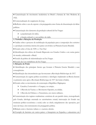 ● Caracterização do movimento modernista no Brasil: a Semana de Arte Moderna de
1922.
● Contextualização do surgimento do Jazz.
● Reflexão sobre o uso do esporte e da propaganda como forma de disseminação de idéias
políticas.
● Caracterização dos elementos da produção cultural da Era Vargas:
         a popularização do rádio;
      a função cultural e o uso político do rádio
3. Trabalho e Relações de Produção
● Análise sobre o processo de mobilização da população para a composição dos exércitos
e a produção econômica interna dos países envolvidos na Primeira Guerra Mundial.
● Estudo sobre a Crise de 1929 e o New Deal.
● Identificação dos efeitos da Grande Depressão nos Estados Unidos e em outras partes
do mundo, enfatizando o Brasil.
● Estudo da política de industrialização na Era Vargas.
● Estudo das Leis trabalhistas da Era Vargas.
4. Relações de Poder
● Identificação dos principais fatores que levaram à Primeira Guerra Mundial e suas
conseqüências.
● Identificação das circunstâncias que favoreceram a Revolução Bolchevique de 1917.
● Caracterização do regime político-econômico e ideológico implantado na Rússia durante
os primeiros anos após a Revolução Bolchevique de 1917 (de Lênin à Stalin).
● Estudo sobre os movimentos de contestação à República Oligárquica:
         Canudos, Contestado e o Cangaço, no campo;
         A Revolta da Vacina e o Movimento Operário, na cidade;
         A Revolta da Chibata e o Tenentismo, nos meios militares.
● Caracterização dos regimes totalitaristas: existência de um partido único, monopolizado
pelo Estado; ideologia assentada no autoritarismo estatal; intervenção do Estado nas
instâncias político-econômica e social; culto ao chefe; aniquilamento das oposições, por
meio da força e dos instrumentos de propagando política.
● Relação entre o fascismo italiano e o nazismo alemão.
● Exemplo de fascismo em outros países: o franquismo na Espanha; o salazarismo em
 