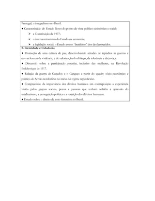 Portugal; o integralismo no Brasil.
● Caracterização do Estado Novo do ponto de vista político-econômico e social:
       a Constituição de 1937;
       o intervencionismo do Estado na economia;
       a legislação social: o Estado como “benfeitor” dos desfavorecidos.
5. Identidade e Cidadania
● Promoção de uma cultura de paz, desenvolvendo atitudes de repúdios às guerras e
outras formas de violência, e de valorização do diálogo, da tolerância e da justiça.
● Discussão sobre a participação popular, inclusive das mulheres, na Revolução
Bolchevique de 1917.
● Relação da guerra de Canudos e o Cangaço a partir do quadro sócio-econômico e
político do Sertão nordestino no início do regime republicano.
● Compreensão da importância dos direitos humanos em contraposição a experiência
vivida pelos grupos sociais, povos e pessoas que tenham sofrido a opressão do
totalitarismo, a perseguição política e a restrição dos direitos humanos.
● Estudo sobre o direito de voto feminino no Brasil.
 