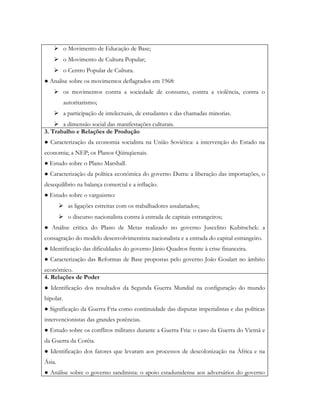  o Movimento de Educação de Base;
     o Movimento de Cultura Popular;
     o Centro Popular de Cultura.
● Analise sobre os movimentos deflagrados em 1968:
     os movimentos contra a sociedade de consumo, contra a violência, contra o
           autoritarismo;
     a participação de intelectuais, de estudantes e das chamadas minorias.
     a dimensão social das manifestações culturais.
3. Trabalho e Relações de Produção
● Caracterização da economia socialista na União Soviética: a intervenção do Estado na
economia; a NEP; os Planos Qüinqüenais.
● Estudo sobre o Plano Marshall.
● Caracterização da política econômica do governo Dutra: a liberação das importações, o
desequilíbrio na balança comercial e a inflação.
● Estudo sobre o varguismo:
         as ligações estreitas com os trabalhadores assalariados;
         o discurso nacionalista contra à entrada de capitais estrangeiros;
● Análise critica do Plano de Metas realizado no governo Juscelino Kubitschek: a
consagração do modelo desenvolvimentista nacionalista e a entrada do capital estrangeiro.
● Identificação das dificuldades do governo Jânio Quadros frente à crise financeira.
● Caracterização das Reformas de Base propostas pelo governo João Goulart no âmbito
econômico.
4. Relações de Poder
● Identificação dos resultados da Segunda Guerra Mundial na configuração do mundo
bipolar.
● Significação da Guerra Fria como continuidade das disputas imperialistas e das políticas
intervencionistas das grandes potências.
● Estudo sobre os conflitos militares durante a Guerra Fria: o caso da Guerra do Vietnã e
da Guerra da Coréia.
● Identificação dos fatores que levaram aos processos de descolonização na África e na
Ásia.
● Análise sobre o governo sandinista: o apoio estadunidense aos adversários do governo
 