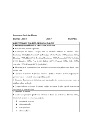 Componente Curricular: História

ENSINO MÉDIO                                  ANO 3º                       UNIDADE: 4

ORIENTAÇÕES TEÓRICO-METODOLÓGICAS
1. Temporalidades Históricas e Processos Históricos
● Relações entre passado e presente.
● Localização no tempo e relação entre as ditaduras militares na América Latina:
Guatemala (1963); El Salvador (1961); Nicarágua (1979); Panamá (1968); Jamaica (1976);
Honduras (1963); Haiti (1956); República Dominicana (1963); Venezuela (1958); Colômbia
(1953); Equador (1971); Peru (1968); Bolívia (1971); Paraguai (1954); Chile (1973);
Argentina (1976); Uruguai (1978); Brasil (1964).
● Identificação e ordenamento dos principais acontecimentos políticos do Brasil entre
1964 e 1988.
● Discussão do conceito de processo histórico a partir da distensão política proposta pelo
governo Geisel e assumida também por Figueiredo.
● Discussão do conceito resistência a partir da atuação dos movimentos sociais contra a
ditadura militar no Brasil.
● Compreensão da cronologia da história política recente do Brasil e inseri-la no contexto
das mudanças internacionais.
2. Cultura e Memória
● Análise das principais produções culturais do Brasil do período da ditadura militar,
relacionado-as com as condições da época:
     a música de protesto;
     a Jovem Guarda;
     o Tropicalismo;
     o Cinema Novo.
 