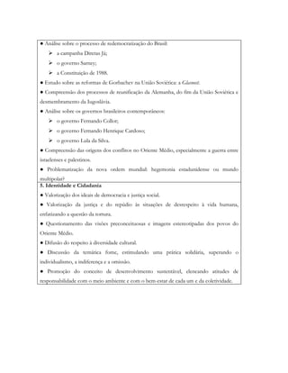 ● Análise sobre o processo de redemocratização do Brasil:
     a campanha Diretas Já;
     o governo Sarney;
     a Constituição de 1988.
● Estudo sobre as reformas de Gorbachev na União Soviética: a Glasnost.
● Compreensão dos processos de reunificação da Alemanha, do fim da União Soviética e
desmembramento da Iugoslávia.
● Análise sobre os governos brasileiros contemporâneos:
     o governo Fernando Collor;
     o governo Fernando Henrique Cardoso;
     o governo Lula da Silva.
● Compreensão das origens dos conflitos no Oriente Médio, especialmente a guerra entre
israelenses e palestinos.
● Problematização da nova ordem mundial: hegemonia estadunidense ou mundo
multipolar?
5. Identidade e Cidadania
● Valorização dos ideais de democracia e justiça social.
● Valorização da justiça e do repúdio às situações de desrespeito à vida humana,
enfatizando a questão da tortura.
● Questionamento das visões preconceituosas e imagens estereotipadas dos povos do
Oriente Médio.
● Difusão do respeito à diversidade cultural.
● Discussão da temática fome, estimulando uma prática solidária, superando o
individualismo, a indiferença e a omissão.
● Promoção do conceito de desenvolvimento sustentável, elencando atitudes de
responsabilidade com o meio ambiente e com o bem-estar de cada um e da coletividade.
 
