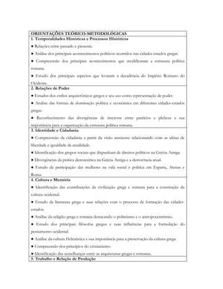 ORIENTAÇÕES TEÓRICO-METODOLÓGICAS
1. Temporalidades Históricas e Processos Históricos
● Relações entre passado e presente.
● Análise dos principais acontecimentos políticos ocorridos nas cidades-estados gregas.
● Compreensão dos principais acontecimentos que modificaram a estrutura política
romana.
● Estudo dos principais aspectos que levaram a decadência do Império Romano do
Ocidente.
2. Relações de Poder
● Estudos dos estilos arquitetônicos gregos e seu uso como representação de poder.
● Análise das formas de dominação política e econômica em diferentes cidades-estados
gregas.
● Reconhecimento das divergências de interesse entre patrícios e plebeus e sua
importância para a organização da estrutura política romana.
3. Identidade e Cidadania
● Compreensão da cidadania a partir da visão ateniense relacionando com as idéias de
liberdade e igualdade da atualidade.
● Identificação dos grupos sociais que dispunham de direitos políticos na Grécia Antiga.
● Divergências da prática democrática na Grécia Antiga e a democracia atual.
● Estudo da participação das mulheres na vida social e política em Esparta, Atenas e
Roma.
4. Cultura e Memória
● Identificação das contribuições da civilização grega e romana para a construção da
cultura ocidental.
● Estudo da literatura grega e suas relações com o processo de formação das cidades-
estados.
● Análise da religião grega e romana destacando o politeísmo e o antropocentrismo.
● Estudo dos principais filósofos gregos e suas influências para a formulação do
pensamento ocidental.
● Análise da cultura Helenística e sua importância para a preservação da cultura grega.
● Compreensão dos princípios do cristianismo.
● Identificação das semelhanças entre as arquiteturas gregas e romanas.
5. Trabalho e Relação de Produção
 
