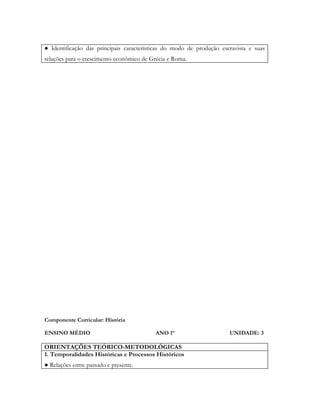 ● Identificação das principais características do modo de produção escravista e suas
relações para o crescimento econômico de Grécia e Roma.




Componente Curricular: História

ENSINO MÉDIO                               ANO 1º                     UNIDADE: 3

ORIENTAÇÕES TEÓRICO-METODOLÓGICAS
1. Temporalidades Históricas e Processos Históricos
● Relações entre passado e presente.
 