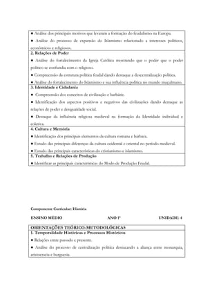 ● Análise dos principais motivos que levaram a formação do feudalismo na Europa.
● Análise do processo de expansão do Islamismo relacionado a interesses políticos,
econômicos e religiosos.
2. Relações de Poder
● Análise do fortalecimento da Igreja Católica mostrando que o poder que o poder
político se confundia com o religioso.
● Compreensão da estrutura política feudal dando destaque a descentralização política.
● Análise do fortalecimento do Islamismo e sua influência política no mundo muçulmano.
3. Identidade e Cidadania
● Compreensão dos conceitos de civilização e barbárie.
● Identificação dos aspectos positivos e negativos das civilizações dando destaque as
relações de poder e desigualdade social.
● Destaque da influência religiosa medieval na formação da Identidade individual e
coletiva.
4. Cultura e Memória
● Identificação dos principais elementos da cultura romana e bárbara.
● Estudo das principais diferenças da cultura ocidental e oriental no período medieval.
● Estudo das principais características do cristianismo e islamismo.
5. Trabalho e Relações de Produção
● Identificar as principais características do Modo de Produção Feudal.




Componente Curricular: História

ENSINO MÉDIO                                  ANO 1º                        UNIDADE: 4

ORIENTAÇÕES TEÓRICO-METODOLÓGICAS
1. Temporalidade Históricas e Processos Históricos
● Relações entre passado e presente.
● Análise do processo de centralização política destacando a aliança entre monarquia,
aristocracia e burguesia.
 