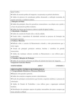 Igreja Católica.
● Análise da ascensão política da burguesia e sua presença no período absolutista.
● Análise do processo de centralização política destacando a unificação monetária, do
exercito nacional e a unidade do direito.
2. Relações de Poder
● Análise das principais obras dos pensadores renascentistas e sua relação com o poder e
as bases do pensamento político moderno.
● Análise dos fatores que levaram as criticas ao poder da Igreja Católica.
3. Identidade e Cidadania
● Análise do controle do Estado sobre a vida do cidadão.
● Estudo sobre a importância da identidade nacional no processo de formação das
monarquias nacionais.
4. Cultura e Memória
● Reflexão sobre o conceito de Renascimento evitando a visão preconceituosa que o
termo sugere.
● Estudo das principais produções artísticas, literárias e científicas do período
renascentista.
● Análise das mudanças culturais ocorridas no Renascimento e seus reflexos para a
modernidade.
5. Trabalho e Relações de Produção
● Análise do movimento reformista em defesa do acúmulo dos lucros da burguesia.
Componente Curricular: História

ENSINO MÉDIO                                  ANO 2º                         UNIDADE: 2

ORIENTAÇÕES TEÓRICO-METODOLÓGICAS
1. Temporalidades Históricas e Processos Históricos
● Relações entre passado e presente.
● Análise dos conceitos conquista, invasão e descobrimento.
● Estudo dos principais acontecimentos que levaram a expansão marítima e o processo de
colonização.
● Análise do Tratado de Tordesilhas e seus reflexos para a organização territorial
brasileira.
● Identificação dos principais aspectos da prática mercantilista dos países europeus que
foram adotados no Brasil.
 