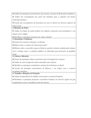 ● Análise dos principais acontecimentos que levaram a invasão do Brasil pelos holandeses.
● Análise das conseqüências das ações das bandeiras para a expansão dos limites
territoriais brasileiro.
● Estudo das conseqüências da descoberta do ouro no Brasil nos diversos aspectos da
esfera social.
2. Relações de Poder
● Análise da relação do poder político dos impérios americanos pré-colombianos e sua
relação com a religião.
● Identificar os principais elementos do “pacto colonial”
3. Identidade e Cidadania
● Estudo dos conceitos: selvagem e civilização.
● Debate sobre o conceito de “democracia racial”.
● Debates sobre a escravidão negra no Brasil no período colonial, estabelecendo relações
com a situação atual e as políticas públicas no elaboradas para promoção da igualdade
racial.
4. Cultura e Memória
● Estudo das principais culturas americanas antes da chegada dos europeus.
● Análise da visão européia da cultura ameríndia como inferior.
● Identificar as principais contribuições culturais dos holandeses no Brasil.
● Estudo das principais características do Barroco e sua relação com o contexto
econômico brasileiro.
5. Trabalho e Relações de Produção
● Análise da importância do trabalho escravo para e economia brasileira.
● Identificar as principais produções econômicas brasileira nas diversas regiões do país
comparando-as com as atividades atuais das mesmas.
 