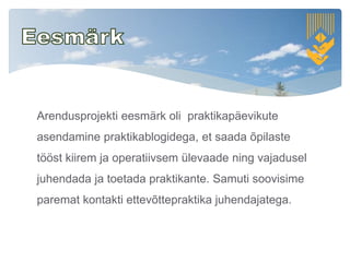 Arendusprojekti eesmärk oli praktikapäevikute
asendamine praktikablogidega, et saada õpilaste
tööst kiirem ja operatiivsem ülevaade ning vajadusel
juhendada ja toetada praktikante. Samuti soovisime
paremat kontakti ettevõttepraktika juhendajatega.
 