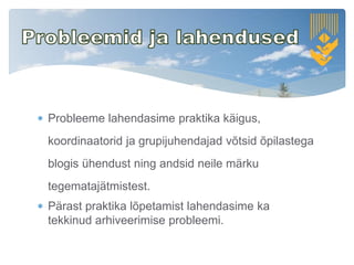  Probleeme lahendasime praktika käigus,
koordinaatorid ja grupijuhendajad võtsid õpilastega
blogis ühendust ning andsid neile märku
tegematajätmistest.
 Pärast praktika lõpetamist lahendasime ka
tekkinud arhiveerimise probleemi.
 