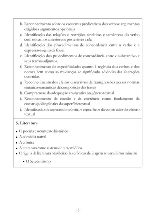 b. Reconhecimento sobre os esquemas predicativos dos verbos: argumentos 
exigidos e argumentos opcionais 
c. Identificação das relações e restrições sintáticas e semânticas do verbo 
com os termos anteriores e posteriores a ele. 
d. Identificação dos procedimentos de concordância entre o verbo e a 
expressão sujeito da frase. 
e. Identificação dos procedimentos de concordância entre o substantivo e 
seus termos adjuntos. 
f. Reconhecimento de especificidades quanto à regência dos verbos e dos 
nomes bem como as mudanças de significado advindas das alterações 
ocorridas. 
g. Reconhecimento dos efeitos discursivos de transgressões a essas normas 
sintático-semânticas de composição das frases 
h. Compreensão da adequação enunciativa ao gênero textual 
i. Reconhecimento da coesão e da coerência como fundamento da 
construção lingüística da superfície textual 
j. Identificação de aspectos lingüísticos específicos da construção do gênero 
textual 
5. Literatura 
 
 
 
 
 
Opoema e o contexto histórico 
Acomédia teatral 
Acrônica 
Aliteratura como sistema intersemiótico 
Origens da literatura brasileira: das crônicas de viagem ao arcadismo mineiro 
 OSetecentismo 
15 
 