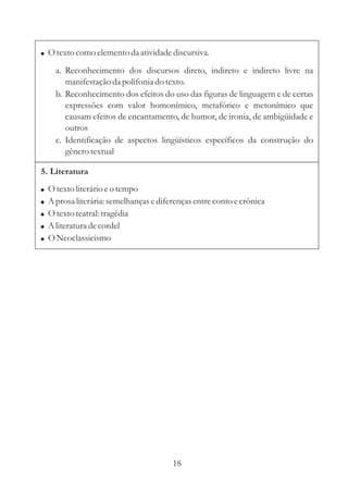 Otexto como elemento da atividade discursiva. 
a. Reconhecimento dos discursos direto, indireto e indireto livre na 
manifestação da polifonia do texto. 
b. Reconhecimento dos efeitos do uso das figuras de linguagem e de certas 
expressões com valor homonímico, metafórico e metonímico que 
causam efeitos de encantamento, de humor, de ironia, de ambigüidade e 
outros 
c. Identificação de aspectos lingüísticos específicos da construção do 
gênero textual 
5. Literatura 
 
 
 
 
 
Otexto literário e o tempo 
Aprosa literária: semelhanças e diferenças entre conto e crônica 
Otexto teatral: tragédia 
Aliteratura de cordel 
ONeoclassicismo 
18 
 