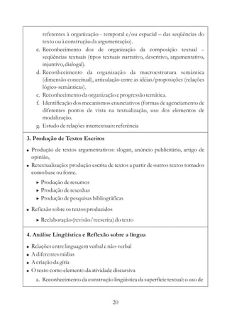 referentes à organização - temporal e/ou espacial – 
das seqüências do 
texto ou à construção da argumentação). 
c. Reconhecimento dos de organização da composição textual 
– 
seqüências textuais (tipos textuais narrativo, descritivo, argumentativo, 
injuntivo, dialogal). 
d. Reconhecimento da organização da macroestrutura semântica 
(dimensão conceitual), articulação entre as idéias/proposições (relações 
lógico-semânticas). 
e. Reconhecimento da organização e progressão temática. 
f. Identificação dos mecanismos enunciativos (formas de agenciamento de 
diferentes pontos de vista na textualização, uso dos elementos de 
modalização. 
g. Estudo de relações intertextuais: referência 
3. Produção de Textos Escritos 
 
 
 
Produção de textos argumentativos: slogan, anúncio publicitário, artigo de 
opinião, 
Retextualização: produção escrita de textos a partir de outros textos tomados 
como base ou fonte. 
 
 
 
Produção de resumos 
Produção de resenhas 
Produção de pesquisas bibliográficas 
Reflexão sobre os textos produzidos 
 Reelaboração (revisão/reescrita) do texto 
4. Análise Lingüística e Reflexão sobre a língua 
 
 
 
 
Relações entre linguagem verbal e não-verbal 
Adiferentes mídias 
Acriação da gíria 
Otexto como elemento da atividade discursiva 
a. Reconhecimento da construção lingüística da superfície textual: o uso de 
20 
 
