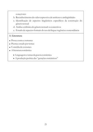 conectores 
b. Reconhecimento do valor expressivo de antíteses e ambigüidades 
c. Identificação de aspectos lingüísticos específicos da construção do 
gênero textual 
d. Análise estilística do gênero textual: os conectivos 
e. Estudo de aspectos formais do uso da língua: regência e concordância 
5. Literatura 
 
 
 
 
Prosa: conto e romance 
Poema: estudo por temas 
Comédia de costumes 
Aliteratura romântica 
 
 
Linguagem e temas da poesia romântica 
Aprodução poética das “gerações românticas” 
21 
 
