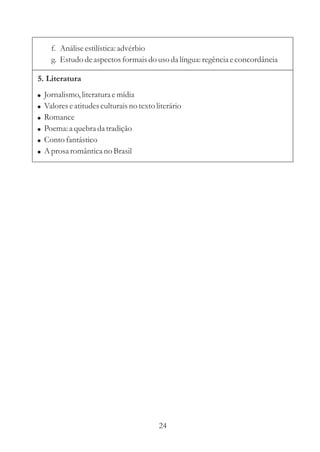 f. Análise estilística: advérbio 
g. Estudo de aspectos formais do uso da língua: regência e concordância 
5. Literatura 
 
 
 
 
 
 
Jornalismo, literatura e mídia 
Valores e atitudes culturais no texto literário 
Romance 
Poema: a quebra da tradição 
Conto fantástico 
Aprosa romântica no Brasil 
24 
 