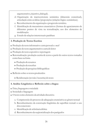 argumentativo, injuntivo, dialogal). 
d. Organização da macroestrutura semântica (dimensão conceitual), 
articulação entre as idéias/proposições (relações lógico-semânticas). 
e. Reconhecimento da organização e progressão temática. 
f. Identificação de mecanismos enunciativos (formas de agenciamento de 
diferentes pontos de vista na textualização, uso dos elementos de 
modalização. 
g. Estudo de relações intertextuais: paráfrase 
3. Produção de Textos Escritos 
 
 
 
 
 
Produção de texto informativo: carta pessoal e 
Produção de texto argumentativo: carta do leitor 
Produção de texto expositivo: reportagem 
Retextualização: produção escrita de textos a partir de outros textos tomados 
como base ou fonte. 
Reflexão sobre os textos produzidos 
e-mail 
 
 
 
Produção de resumos 
Produção de resenhas 
Produção de pesquisas bibliográficas 
 Reelaboração (revisão/reescrita) do texto 
4. Análise Lingüística e Reflexão sobre a língua 
 
 
 
Ética, linguagem e sociedade 
Sociedade e linguagem 
Otexto como elemento da atividade discursiva 
a. Compreensão do processo de adequação enunciativa ao gênero textual 
b. Reconhecimento da construção lingüística da superfície textual: o uso 
dos conectores 
c. Identificação de referência dêitica 
d. Reconhecimento da seqüencialização dos parágrafos 
26 
 