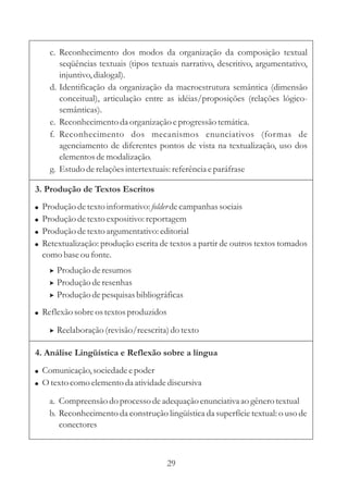 c. Reconhecimento dos modos da organização da composição textual 
seqüências textuais (tipos textuais narrativo, descritivo, argumentativo, 
injuntivo, dialogal). 
d. Identificação da organização da macroestrutura semântica (dimensão 
conceitual), articulação entre as idéias/proposições (relações lógico-semânticas). 
e. Reconhecimento da organização e progressão temática. 
f. Reconhecimento dos mecanismos enunciativos (formas de 
agenciamento de diferentes pontos de vista na textualização, uso dos 
elementos de modalização. 
g. Estudo de relações intertextuais: referência e paráfrase 
3. Produção de Textos Escritos 
 
 
 
 
 
Produção de texto informativo: folder 
de campanhas sociais 
Produção de texto expositivo: reportagem 
Produção de texto argumentativo: editorial 
Retextualização: produção escrita de textos a partir de outros textos tomados 
como base ou fonte. 
 
 
 
Produção de resumos 
Produção de resenhas 
Produção de pesquisas bibliográficas 
Reflexão sobre os textos produzidos 
 Reelaboração (revisão/reescrita) do texto 
4. Análise Lingüística e Reflexão sobre a língua 
 
 
Comunicação, sociedade e poder 
Otexto como elemento da atividade discursiva 
a. Compreensão do processo de adequação enunciativa ao gênero textual 
b. Reconhecimento da construção lingüística da superfície textual: o uso de 
conectores 
29 
 