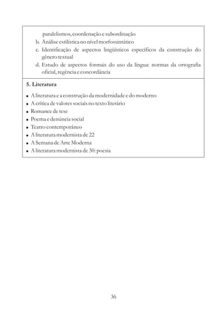 paralelismos, coordenação e subordinação 
b. Análise estilística no nível morfossintático 
c. Identificação de aspectos lingüísticos específicos da construção do 
gênero textual 
d. Estudo de aspectos formais do uso da língua: normas da ortografia 
oficial, regência e concordância 
5. Literatura 
 
 
 
 
 
 
 
 
Aliteratura e a construção da modernidade e do moderno 
Acrítica de valores sociais no texto literário 
Romance de tese 
Poema e denúncia social 
Teatro contemporâneo 
Aliteratura modernista de 22 
ASemana de Arte Moderna 
Aliteratura modernista de 30: poesia 
36 
 