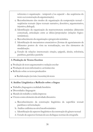 referentes à organização - temporal e/ou espacial – 
das seqüências do 
texto ou à construção da argumentação). 
c. Reconhecimento dos modos de organização da composição textual 
– 
seqüências textuais (tipos textuais narrativo, descritivo, argumentativo, 
injuntivo, dialogal). 
d. Identificação da organização da macroestrutura semântica (dimensão 
conceitual), articulação entre as idéias/proposições (relações lógico-semânticas). 
e. Reconhecimento da organização e progressão temática. 
f. Identificação de mecanismos enunciativos (formas de agenciamento de 
diferentes pontos de vista na textualização, uso dos elementos de 
modalização. 
g. Estudo de relações intertextuais: citação, epígrafe, alusão, referência, 
paráfrase, paródia e pastiche 
3. Produção de Textos Escritos 
 
 
 
Produção de texto argumentativo: redação escolar 
Produção de texto informativo: 
curriculum vitae 
Reflexão sobre os textos produzidos 
 Reelaboração (revisão/reescrita) do texto 
4. Análise Lingüística e Reflexão sobre a língua 
 
 
 
 
Trabalho, linguagem e realidade brasileira 
Diversidade e linguagem 
Mundo do trabalho e mídia impressa 
Otexto como elemento da atividade discursiva 
a. Reconhecimento da construção lingüística da superfície textual: 
paráfrase e reformulação 
b. Análise estilística no nível morfossintático 
c. Identificação de aspectos lingüísticos da construção do gênero textual 
d. Estudo de aspectos formais do uso da língua: normas da ortografia 
38 
 