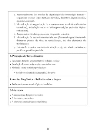 c. Reconhecimento dos modos de organização da composição textual 
– 
seqüências textuais (tipos textuais narrativo, descritivo, argumentativo, 
injuntivo, dialogal). 
d. Identificação da organização da macroestrutura semântica (dimensão 
conceitual), articulação entre as idéias/proposições (relações lógico-semânticas). 
e. Reconhecimento da organização e progressão temática. 
f. Identificação de mecanismos enunciativos (formas de agenciamento de 
diferentes pontos de vista na textualização, uso dos elementos de 
modalização. 
g. Estudo de relações intertextuais: citação, epígrafe, alusão, referência, 
paráfrase, paródia e pastiche 
3. Produção de Textos Escritos 
 
 
 
Produção de texto argumentativo: redação escolar 
Produção de texto informativo: 
curriculum vitae 
Reflexão sobre os textos produzidos 
 Reelaboração (revisão/reescrita) do texto 
4. Análise Lingüística e Reflexão sobre a língua 
 Redimensionamento de tópicos estudados 
5. Literatura 
 
 
 
Análise crítica de textos literários 
Aliteratura concretista 
Aliteratura brasileira contemporânea 
41 
 