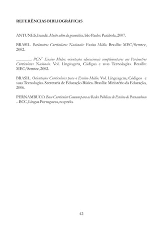 REFERÊNCIASBIBLIOGRÁFICAS 
ANTUNES, Irandé. Muito além da gramática. 
São Paulo: Parábola, 2007. 
BRASIL. Brasília: MEC/Semtec, 
2002. 
_______. 
Parâmetros Curriculares Nacionais: Ensino Médio. 
PCN Ensino Médio: orientações educacionais complementares aos Parâmetros 
Vol. Linguagens, Códigos e suas Tecnologias. Brasília: 
Curriculares Nacionais. 
MEC/Semtec, 2002. 
BRASIL. Orientações Curriculares para o Ensino Médio. 
Vol. Linguagens, Códigos e 
suas Tecnologias. Secretaria de Educação Básica. Brasília: Ministério da Educação, 
2006. 
PERNAMBUCO. 
BCC, Língua Portuguesa, no prelo. 
Base Curricular Comum para as Redes Públicas de Ensino de Pernambuco 
+ 
– 
42 
 