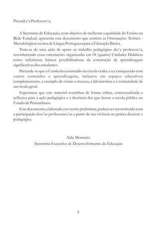 Prezado/a Professor/a, 
A Secretaria de Educação, com objetivo de melhorar a qualidade do Ensino na 
Rede Estadual, apresenta este documento que contém as Orientações Teórico - 
Metodológicas na área de Língua Portuguesa para a Educação Básica. 
Trata-se de uma ação de apoio ao trabalho pedagógico do/a professor/a, 
reconhecendo essas orientações organizadas em 04 (quatro) Unidades Didáticas 
como referências básicas possibilitadoras da construção de aprendizagens 
significativas dos estudantes. 
Pretende-se que o Currículo construído na escola venha a ser enriquecido com 
outros conteúdos e aprendizagens, inclusive em espaços educativos 
complementares, a exemplo de visitas a museus, a laboratórios e à comunidade de 
ummodo geral. 
Esperamos que este material contribua de forma crítica, contextualizada e 
reflexiva para a ação pedagógica e a docência dos que fazem a escola pública no 
Estado de Pernambuco. 
Este documento, elaborado em versão preliminar, poderá ser reconstruído com 
a participação dos/as professores/as a partir de sua vivência na prática docente e 
pedagógica. 
Aída Monteiro 
Secretária Executiva de Desenvolvimento da Educação 
5 
 