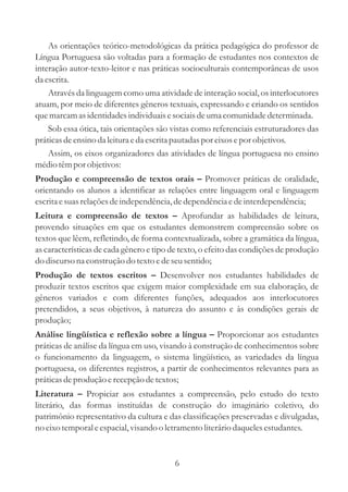 As orientações teórico-metodológicas da prática pedagógica do professor de 
Língua Portuguesa são voltadas para a formação de estudantes nos contextos de 
interação autor-texto-leitor e nas práticas socioculturais contemporâneas de usos 
da escrita. 
Através da linguagem como uma atividade de interação social, os interlocutores 
atuam, por meio de diferentes gêneros textuais, expressando e criando os sentidos 
que marcam as identidades individuais e sociais de uma comunidade determinada. 
Sob essa ótica, tais orientações são vistas como referenciais estruturadores das 
práticas de ensino da leitura e da escrita pautadas por eixos e por objetivos. 
Assim, os eixos organizadores das atividades de língua portuguesa no ensino 
médio têm por objetivos: 
Promover práticas de oralidade, 
Produção e compreensão de textos orais 
– 
orientando os alunos a identificar as relações entre linguagem oral e linguagem 
escrita e suas relações de independência, de dependência e de interdependência; 
Aprofundar as habilidades de leitura, 
Leitura e compreensão de textos 
– 
provendo situações em que os estudantes demonstrem compreensão sobre os 
textos que lêem, refletindo, de forma contextualizada, sobre a gramática da língua, 
as características de cada gênero e tipo de texto, o efeito das condições de produção 
do discurso na construção do texto e de seu sentido; 
Desenvolver nos estudantes habilidades de 
Produção de textos escritos 
– 
produzir textos escritos que exigem maior complexidade em sua elaboração, de 
gêneros variados e com diferentes funções, adequados aos interlocutores 
pretendidos, a seus objetivos, à natureza do assunto e às condições gerais de 
produção; 
Proporcionar aos estudantes 
Análise lingüística e reflexão sobre a língua 
– 
práticas de análise da língua em uso, visando à construção de conhecimentos sobre 
o funcionamento da linguagem, o sistema lingüístico, as variedades da língua 
portuguesa, os diferentes registros, a partir de conhecimentos relevantes para as 
práticas de produção e recepção de textos; 
Propiciar aos estudantes a compreensão, pelo estudo do texto 
Literatura 
– 
literário, das formas instituídas de construção do imaginário coletivo, do 
patrimônio representativo da cultura e das classificações preservadas e divulgadas, 
no eixo temporal e espacial, visando o letramento literário daqueles estudantes. 
6 
 