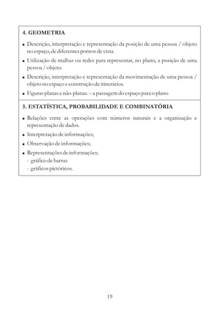 19
4. GEOMETRIA
5. ESTATÍSTICA, PROBABILIDADE E COMBINATÓRIA
!
!
!
!
Descrição, interpretação e representação da posição de uma pessoa / objeto
no espaço,dediferentespontos devista.
Utilização de malhas ou redes para representar, no plano, a posição de uma
pessoa/objeto.
Descrição, interpretação e representação da movimentação de uma pessoa /
objetono espaçoeconstruçãodeitinerários.
Figurasplanas enão-planas. a passagemdo espaçopara o plano–
!
!
!
!
Relações entre as operações com números naturais e a organização e
representaçãodedados.
Interpretaçãodeinformações;
Observação deinformações;
Representaçõesdeinformações;
- gráficodebarras
- gráficospictóricos.
 