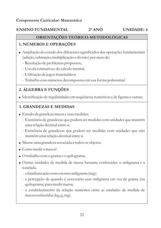 22
ENSINO FUNDAMENTAL
1. NÚMEROS E OPERAÇÕES
Componente Curricular: Matemática
UNIDADE: 4
ORIENTAÇÕES TEÓRICO-METODOLÓGICAS
2º ANO
! Ampliação do estudo dos diferentes significados das operações fundamentais
(adição,subtração,multiplicaçãoedivisão)por meiode:
- Resoluçãodeproblemaspropostos;
- Usoda estimativa edo cálculomental;
- Utilizaçãodejogosmatemáticos
- Trabalho comnúmerosdecompostosemsuaforma polinomial
2. ÁLGEBRA E FUNÇÕES
! Identificaçãoderegularidadesemseqüênciasnuméricasedefiguraseoutras;
3. GRANDEZAS E MEDIDAS
!
!
!
!
!
Estudoda grandeza massaesuasmedidas:
- Existência de grandezas que podem ser medidas com unidades que mantém
umarelaçãodecimalentresi.
- Existência de grandezas que podem ser medidas com unidades que não
mantémumarelaçãodecimalentresi.
Massa:umagrandeza associada a todososobjetos.
Como medira massa?
O trabalho como grama eo quilograma.
Outras unidades de medida de massa bastante conhecidas: o miligrama e a
tonelada.
- a familiarização como termo miligrama (mg);
- a percepção de quando é necessário usar miligrama em vez de grama (ou
quilograma)para medirmassa;
- o estabelecimento da relação numérica entre as unidades de medida de
massaconhecidas(kg,g,mg).
 