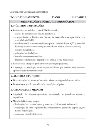 26
ENSINO FUNDAMENTAL
1. NÚMEROS E OPERAÇÕES
2. ÁLGEBRA E FUNÇÕES
Componente Curricular: Matemática
UNIDADE: 2
!
!
!
Retomadacomtrabalho como SND,destacando:
- osusosdo númerono cotidiano dosalunos;
- a importância da história do número (a necessidade de quantificar e a
praticidadedo SND);
- uso de material estruturado (ábaco, quadro valor de lugar (QVL), material
dourado)ounão-estruturado(canudos,fichas,palitos,sementes,sucata);
- osjogosmatemáticos;
- utilizaçãoda calculadora;
- Trabalho coma retanumérica.
- Trabalho comnúmerosdecompostosemsuaforma polinomial.
Resoluçãodesituações-problemacomestratégiaspróprias;
Ampliação da resolução de situações-problema que envolva mais de uma
operação comnúmerosnaturais;
ORIENTAÇÕES TEÓRICO-METODOLÓGICAS
3º ANO
!
!
Determinação do elementodesconhecidoemumaigualdadematemática;
Resoluçãodeproblemasutilizando estratégiaspróprias;
3. GRANDEZAS E MEDIDAS
!
!
Ampliação de Situações-problema envolvendo as grandezas massa e
capacidade
Medidada Grandeza tempo
- Realização deexperiênciasemqueo tempoéelementofundamental:
- construção de uma seqüência de acontecimentos (antes de, depois de, ao
mesmotempoque);
- a noção deperíododetempo;
 