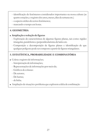 27
- identificação de fenômenos considerados importantes na nossa cultura (as
quatroestações,o registrodosanos,meses,diasda semana etc.)
- o aspectocíclicodecertosfenômenos;
- marcando o tempoemhoras.
4. GEOMETRIA
!
- Exploração de características de algumas figuras planas, tais como: rigidez
triangular,paralelismoeperpendicularismodelados etc.
- Composição e decomposição de figuras planas e identificação de que
qualquerpolígono pode sercompostoa partirdefigurastriangulares.
Ampliação ereduçãodefiguras
5. ESTATÍSTICA, PROBABILIDADE E COMBINATÓRIA
!
!
Coletaeregistrodeinformações;
- Interpretaçãodeinformações;
- Representaçõesdeinformaçõespor meiode;
- Gráficosdecolunas:
- Desetores;
- Debarras;
- delinha.
Ampliação desituações-problemaqueexplorema idéiadecombinação
 