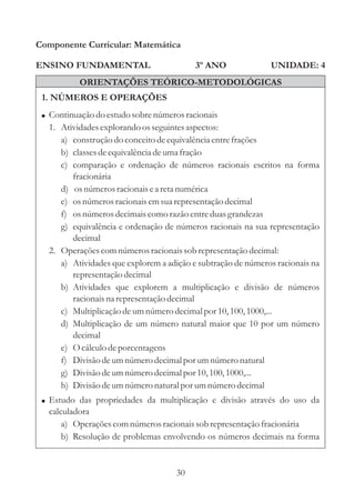 30
ENSINO FUNDAMENTAL
Componente Curricular: Matemática
UNIDADE: 43º ANO
ORIENTAÇÕES TEÓRICO-METODOLÓGICAS
1. NÚMEROS E OPERAÇÕES
! Continuação do estudosobrenúmerosracionais
1. Atividadesexplorando osseguintesaspectos:
a) construçãodo conceitodeequivalênciaentrefrações
b) classesdeequivalênciadeumafração
c) comparação e ordenação de números racionais escritos na forma
fracionária
d) osnúmerosracionaisea retanumérica
e) osnúmerosracionaisemsuarepresentaçãodecimal
f) osnúmerosdecimaiscomo razão entreduasgrandezas
g) equivalência e ordenação de números racionais na sua representação
decimal
2. Operaçõescomnúmerosracionaissob representaçãodecimal:
a) Atividades que explorem a adição e subtração de números racionais na
representaçãodecimal
b) Atividades que explorem a multiplicação e divisão de números
racionais na representaçãodecimal
c) Multiplicaçãodeumnúmerodecimalpor 10,100,1000,...
d) Multiplicação de um número natural maior que 10 por um número
decimal
e) O cálculodeporcentagens
f) Divisão deumnúmerodecimalpor umnúmeronatural
g) Divisão deumnúmerodecimalpor 10,100,1000,...
h) Divisão deumnúmeronaturalpor umnúmerodecimal
Estudo das propriedades da multiplicação e divisão através do uso da
calculadora
a) Operaçõescomnúmerosracionaissob representaçãofracionária
b) Resolução de problemas envolvendo os números decimais na forma
!
 
