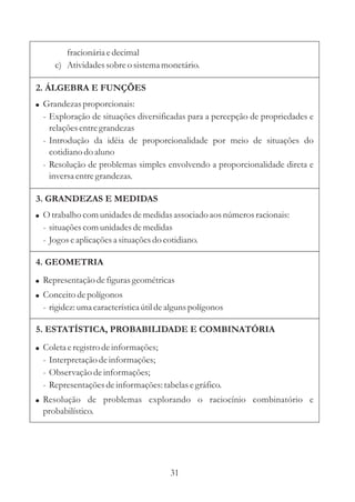 31
fracionáriaedecimal
c) Atividadessobreo sistemamonetário.
2. ÁLGEBRA E FUNÇÕES
! Grandezasproporcionais:
- Exploração de situações diversificadas para a percepção de propriedades e
relaçõesentregrandezas
- Introdução da idéia de proporcionalidade por meio de situações do
cotidiano do aluno
- Resolução de problemas simples envolvendo a proporcionalidade direta e
inversaentregrandezas.
3. GRANDEZAS E MEDIDAS
! O trabalho comunidadesdemedidasassociado aos númerosracionais:
- situaçõescomunidadesdemedidas
- Jogoseaplicaçõesa situaçõesdo cotidiano.
5. ESTATÍSTICA, PROBABILIDADE E COMBINATÓRIA
! Coletaeregistrodeinformações;
- Interpretaçãodeinformações;
- Observação deinformações;
- Representaçõesdeinformações:tabelasegráfico.
! Resolução de problemas explorando o raciocínio combinatório e
probabilístico.
4. GEOMETRIA
!
!
Representaçãodefigurasgeométricas
Conceitodepolígonos
- rigidez:umacaracterísticaútildealgunspolígonos
 