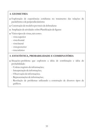 33
5. ESTATÍSTICA, PROBABILIDADE E COMBINATÓRIA
! Situações-problema que explorem a idéia de combinação e idéia de
probabilidade:
- Coletaeregistrodeinformações;
- Interpretaçãodeinformações;
- Observação deinformações;
- Representaçõesdeinformações;
- Resolução de problemas utilizando a construção de diversos tipos de
gráficos.
4. GEOMETRIA
!
!
!
!
Exploração de experiências cotidianas no tratamento das relações de
paralelismoedeperpendicularismo
Construçãodemodelospor meiodedobraduras
Ampliação deatividadessobrePlanificaçãodefiguras
Váriostiposdevistas,taiscomo:
- vistasuperior
- vistafrontal
- vistalateral
- vistaposterior
-vistainferior
 